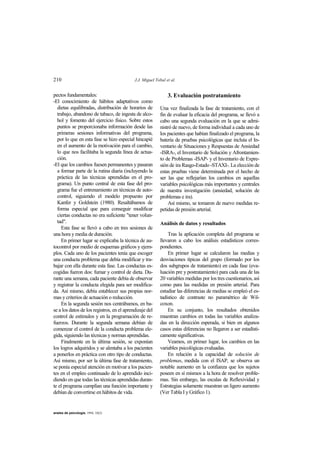 210 J.J. Miguel Tobal et al.
anales de psicología, 1994, 10(2)
pectos fundamentales:
-El conocimiento de hábitos adaptativos como
dietas equilibradas, distribución de horarios de
trabajo, abandono de tabaco, de ingesta de alco-
hol y fomento del ejercicio físico. Sobre estos
puntos se proporcionaba información desde las
primeras sesiones informativas del programa,
por lo que en esta fase se hizo especial hincapié
en el aumento de la motivación para el cambio,
lo que nos facilitaba la segunda línea de actua-
ción.
-El que los cambios fuesen permanentes y pasaran
a formar parte de la rutina diaria (incluyendo la
práctica de las técnicas aprendidas en el pro-
grama). Un punto central de esta fase del pro-
grama fue el entrenamiento en técnicas de auto-
control, siguiendo el modelo propuesto por
Kanfer y Goldstein (1980). Resaltábamos de
forma especial que para conseguir modificar
ciertas conductas no era suficiente "tener volun-
tad".
Esta fase se llevó a cabo en tres sesiones de
una hora y media de duración.
En primer lugar se explicaba la técnica de au-
tocontrol por medio de esquemas gráficos y ejem-
plos. Cada uno de los pacientes tenía que escoger
una conducta problema que debía modificar y tra-
bajar con ella durante esta fase. Las conductas es-
cogidas fueron dos: fumar y control de dieta. Du-
rante una semana, cada paciente debía de observar
y registrar la conducta elegida para ser modifica-
da. Así mismo, debía establecer sus propias nor-
mas y criterios de actuación o reducción.
En la segunda sesión nos centrábamos, en ba-
se a los datos de los registros, en el aprendizaje del
control de estímulos y en la programación de re-
fuerzos. Durante la segunda semana debían de
comenzar el control de la conducta problema ele-
gida, siguiendo las técnicas y normas aprendidas.
Finalmente en la última sesión, se exponían
los logros adquiridos y se alentaba a los pacientes
a ponerlos en práctica con otro tipo de conductas.
Así mismo, por ser la última fase de tratamiento,
se ponía especial atención en motivar a los pacien-
tes en el empleo continuado de lo aprendido inci-
diendo en que todas las técnicas aprendidas duran-
te el programa cumplían una función importante y
debían de convertirse en hábitos de vida.
3. Evaluación postratamiento
Una vez finalizada la fase de tratamiento, con el
fin de evaluar la eficacia del programa, se llevó a
cabo una segunda evaluación en la que se admi-
nistró de nuevo, de forma individual a cada uno de
los pacientes que habían finalizado el programa, la
batería de pruebas psicológicas que incluía el In-
ventario de Situaciones y Respuestas de Ansiedad
-ISRA-, el Inventario de Solución y Afrontamien-
to de Problemas -ISAP- y el Inventario de Expre-
sión de ira Rasgo-Estado -STAXI-. La elección de
estas pruebas viene determinada por el hecho de
ser las que reflejarían los cambios en aquellas
variables psicológicas más importantes y centrales
de nuestra investigación (ansiedad, solución de
problemas e ira).
Así mismo, se tomaron de nuevo medidas re-
petidas de presión arterial.
Análisis de datos y resultados
Tras la aplicación completa del programa se
llevaron a cabo los análisis estadísticos corres-
pondientes.
En primer lugar se calcularon las medias y
desviaciones típicas del grupo (formado por los
dos subgrupos de tratamiento) en cada fase (eva-
luación pre y postratamiento) para cada una de las
20 variables medidas por los tres cuestionarios, así
como para las medidas en presión arterial. Para
estudiar las diferencias de medias se empleó el es-
tadístico de contraste no paramétrico de Wil-
coxon.
En su conjunto, los resultados obtenidos
muestran cambios en todas las variables analiza-
das en la dirección esperada, si bien en algunos
casos estas diferencias no llegaron a ser estadísti-
camente significativas.
Veamos, en primer lugar, los cambios en las
variables psicológicas evaluadas.
En relación a la capacidad de solución de
problemas, medida con el ISAP, se observa un
notable aumento en la confianza que los sujetos
poseen en sí mismos a la hora de resolver proble-
mas. Sin embargo, las escalas de Reflexividad y
Estrategias solamente muestran un ligero aumento
(Ver Tabla I y Gráfico 1).
 