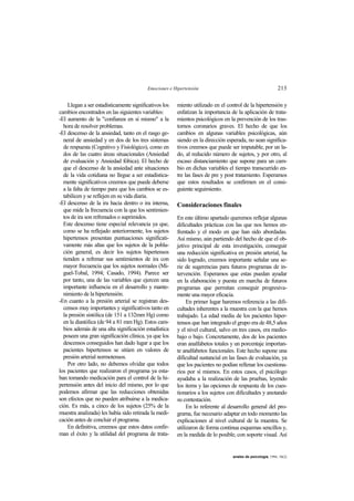 Emociones e Hipertensión 213
anales de psicología, 1994, 10(2)
Llegan a ser estadísticamente significativos los
cambios encontrados en las siguientes variables:
-El aumento de la "confianza en sí mismo" a la
hora de resolver problemas.
-El descenso de la ansiedad, tanto en el rasgo ge-
neral de ansiedad y en dos de los tres sistemas
de respuesta (Cognitivo y Fisiológico), como en
dos de las cuatro áreas situacionales (Ansiedad
de evaluación y Ansiedad fóbica). El hecho de
que el descenso de la ansiedad ante situaciones
de la vida cotidiana no llegue a ser estadística-
mente significativos creemos que puede deberse
a la falta de tiempo para que los cambios se es-
tabilicen y se reflejen en su vida diaria.
-El descenso de la ira hacia dentro o ira interna,
que mide la frecuencia con la que los sentimien-
tos de ira son refrenados o suprimidos.
Este descenso tiene especial relevancia ya que,
como se ha reflejado anteriormente, los sujetos
hipertensos presentan puntuaciones significati-
vamente más altas que los sujetos de la pobla-
ción general, es decir los sujetos hipertensos
tienden a refrenar sus sentimientos de ira con
mayor frecuencia que los sujetos normales (Mi-
guel-Tobal, 1994; Casado, 1994). Parece ser
por tanto, una de las variables que ejercen una
importante influencia en el desarrollo y mante-
nimiento de la hipertensión.
-En cuanto a la presión arterial se registran des-
censos muy importantes y significativos tanto en
la presión sistólica (de 151 a 132mm Hg) como
en la diastólica (de 94 a 81 mm Hg). Estos cam-
bios además de una alta significación estadística
poseen una gran significación clínica, ya que los
descensos conseguidos han dado lugar a que los
pacientes hipertensos se sitúen en valores de
presión arterial normotensos.
Por otro lado, no debemos olvidar que todos
los pacientes que realizaron el programa ya esta-
ban tomando medicación para el control de la hi-
pertensión antes del inicio del mismo, por lo que
podemos afirmar que las reducciones obtenidas
son efectos que no pueden atribuirse a la medica-
ción. Es más, a cinco de los sujetos (25% de la
muestra analizada) les había sido retirada la medi-
cación antes de concluir el programa.
En definitiva, creemos que estos datos confir-
man el éxito y la utilidad del programa de trata-
miento utilizado en el control de la hipertensión y
enfatizan la importancia de la aplicación de trata-
mientos psicológicos en la prevención de los tras-
tornos coronarios graves. El hecho de que los
cambios en algunas variables psicológicas, aún
siendo en la dirección esperada, no sean significa-
tivos creemos que puede ser imputable, por un la-
do, al reducido número de sujetos, y por otro, al
escaso distanciamiento que supone para un cam-
bio en dichas variables el tiempo transcurrido en-
tre las fases de pre y post tratamiento. Esperamos
que estos resultados se confirmen en el consi-
guiente seguimiento.
Consideraciones finales
En este último apartado queremos reflejar algunas
dificultades prácticas con las que nos hemos en-
frentado y el modo en que han sido abordadas.
Así mismo, aún partiendo del hecho de que el ob-
jetivo principal de esta investigación, conseguir
una reducción significativa en presión arterial, ha
sido logrado, creemos importante señalar una se-
rie de sugerencias para futuros programas de in-
tervención. Esperamos que estas puedan ayudar
en la elaboración y puesta en marcha de futuros
programas que permitan conseguir progresiva-
mente una mayor eficacia.
En primer lugar haremos referencia a las difi-
cultades inherentes a la muestra con la que hemos
trabajado. La edad media de los pacientes hiper-
tensos que han integrado el grupo era de 48,5 años
y el nivel cultural, salvo en tres casos, era medio-
bajo o bajo. Concretamente, dos de los pacientes
eran analfabetos totales y un porcentaje importan-
te analfabetos funcionales. Este hecho supone una
dificultad sustancial en las fases de evaluación, ya
que los pacientes no podían rellenar los cuestiona-
rios por sí mismos. En estos casos, el psicólogo
ayudaba a la realización de las pruebas, leyendo
los items y las opciones de respuesta de los cues-
tionarios a los sujetos con dificultades y anotando
su contestación.
En lo referente al desarrollo general del pro-
grama, fue necesario adaptar en todo momento las
explicaciones al nivel cultural de la muestra. Se
utilizaron de forma continua esquemas sencillos y,
en la medida de lo posible, con soporte visual. Así
 