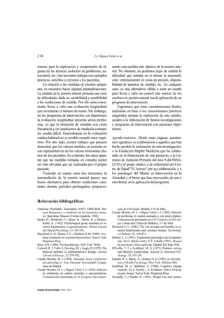 214 J.J. Miguel Tobal et al.
anales de psicología, 1994, 10(2)
mismo, para la explicación y comprensión de al-
gunas de las técnicas (solución de problemas, au-
tocontrol, etc.) fue necesario trabajar con ejemplos
prácticos, sencillos y cercanos a los pacientes.
En relación a las medidas de presión sanguí-
nea, es necesario hacer algunas puntualizaciones.
La medida de la tensión arterial presenta una serie
de dificultades dada su variabilidad y sensibilidad
a las condiciones de medida. Por ello sería conve-
niente llevar a cabo una evaluación longitudinal
que incremente el número de tomas. Sin embargo,
en los programas de intervención con hipertensos
la evaluación longitudinal presenta serios proble-
mas, ya que la obtención de medidas con cierta
frecuencia y en condiciones de medición constan-
tes resulta difícil. Generalmente en la evaluación
médica habitual no es posible cumplir estos requi-
sitos. Por otro lado, existen trabajos que parecen
demostrar que los valores medidos en consulta no
son representativos de los valores tensionales dia-
rios de los pacientes. En concreto, los datos apun-
tan que las medidas tomadas en consulta suelen
ser más elevadas que las realizadas por el propio
paciente.
Teniendo en cuenta estos dos elementos, la
automedición de la tensión arterial parece una
buena alternativa para obtener mediciones cons-
tantes durante períodos prolongados, proporcio-
nando una medida más objetiva de la tensión arte-
rial. No obstante, no podemos dejar de señalar la
dificultad que entraña en sí misma la automedi-
ción: entrenamiento en toma de presión, disponi-
bilidad de aparatos de medida, etc. En cualquier
caso, es una alternativa válida a tener en cuenta
para llevar a cabo un control más estricto de los
cambios en presión arterial tras la aplicación de un
programa de intervención.
Esperamos que estas consideraciones finales,
realizadas en base a los conocimientos prácticos
adquiridos durante la realización de este estudio,
ayuden a la elaboración de futuras investigaciones
y programas de intervención con pacientes hiper-
tensos.
Agradecimientos: Desde estas páginas quisiéra-
mos agradecer su colaboración a aquellos que han
hecho posible la realización de esta investigación:
a la Fundación Mapfre Medicina que ha colabo-
rado en la financiación de este proyecto, a la Ge-
rencia de Atención Primaria del área 9 del INSA-
LUD y al grupo médico y de enfermería del Cen-
tro de Salud "El Arroyo" por su colaboración, y a
los psicólogos del Master en Intervención en la
Ansiedad y el Stress que han intervenido, de una u
otra forma, en la aplicación del programa.
Referencias bibliográficas
American Psychiatric Association (1987). DSM III-R: Ma-
nual Diagnóstico y estadístico de los trastornos menta-
les. Barcelona: Masson (Versión española, 1988).
Basler, H., Brinkmeir, U., Buser, K., Haehn, K. y Moliers-
Kober, R. (1982). Psychological group treatment of es-
sential hypertension in general practice. British Journal
of Clinical Psychology, 21, 295-392.
Blanchard, E. B., Martin, J. E. y Dubbert, P. M. (1988). Non-
drug treatments for essential hypertension. Nueva York.
Pergamon Press.
Buss, A.H. (1966). Psychopathology. New York. Wiley.
Cadwell, R. J. Cobb, S. Dowling, M. y Jough, D. (1979). The
drop-out problem in antihypertensive therapy. Journal
Chronical Disease, 22, 579-592.
Casado Morales, M. I. (1994). Ansiedad, stress y trastornos
psicofisiológicos. Tesis Doctoral. Universidad Complu-
tense de Madrid.
Casado Morales, M. I. y Miguel Tobal, J. J. (1992). Solución
de problemas en sujetos normales y psicosomáticos.
Comunicación presentada en el Congreso Iberoameri-
cano de Psicología. Madrid, 5-10 de Julio.
Casado Morales, M. I. y Miguel Tobal, J. J. (1993). Solución
de problemas en sujetos normales y con úlcera péptica.
Comunicación presentada en el II Congreso de Psicolo-
gía Conductual. Palma de Mallorca, 5-7 de Abril.
Diamond, E. L. (1982). The role of anger and hostility in es-
sential hypertension and coronary disease. Psychologi-
cal Bulletin, 92, 410-433.
Donker, F. J. (1991). Tratamiento psicológico de la hiperten-
sión. En G. Buela-Casal y V.E. Caballo (1991). Manual
de psicología clínica aplicada. Madrid: Ed. Siglo XXI.
D'Zurilla, T. J. y Goldfried, M. R. (1971). Problem solving
and behavior modification. Journal of Abnormal Psy-
chology, 78, 107-126.
Gatchel, R. J., Baum, A. y Krantz, D. S. (1989). An Introduc-
tion to Health Psychology. New York: McGraw Hill.
Goldfried, M. y, Goldfried, A. (1980). Cognitive change
methods. En F. Kanfer y A. Goldstein, (Eds.): Helping
people change. Nueva York: Pergamon Press.
Gormally, J. y Rardin, D. (1981). Weigth loss and mainte-
 
