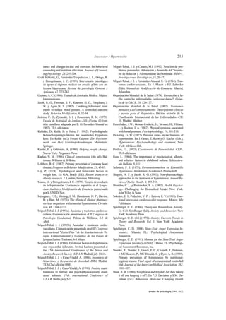 Emociones e Hipertensión 215
anales de psicología, 1994, 10(2)
nance and changes in diet and exercices for behavioral
counseling and nutrition education. Journal of Counsel-
ing Psychology, 28, 295-304.
Grzib Schloski, G., Fernández Trespalacios, J. L., Ortega, R.
y Brengelmann, J. C. (1989). Intervención psicológica
de apoyo al régimen médico: un estudio piloto con en-
fermos hipertensos. Revista de psicología General y
Aplicada, 42, 223-241.
Guyton, A. C. (1986). Tratado de fisiologia Médica. Mejico:
Interamericana.
Jacob, R. G., Fortman, S. P., Kraemer, H. C., Farquham, J.
W. y Agras,W. S. (1985). Combinig behavioral treat-
ments to reduce blood presure. A controlled outcome
study. Behavior Modification, 9, 32-54.
Jenkins, C. D., Zyzanski, S. J. y Rosenman, R. M. (1979).
Escala de Actividad de Jenkins -JAS- (Forma C) (ver-
sión castellana adaptada por E. G. Fernadez-Abascal en
1992). TEA ediciones.
Kallinke, D., Kulik, B. y Heim, P. (1982). Psychologische
Behandlungsmöglichkeiten bei essentiellen Hypertoni-
kem. En Kohle (ed.): Forum Galenos: Zur Psychoso-
matik von Herz Kreislauferkrankungen. Mamnhein:
Springer.
Kanfer, F. y Goldstein, A. (1980). Helping people change.
Nueva York: Pergamon Press.
Kaplan, N. M. (1986). Clinical hypertension (4th ed.). Bal-
timore. Williams & Wilkins.
Lefebvre, R. C. (1987). Primary prevention of coronary heart
disease. Progress in Behavior Modification, 21, 45-85.
Ley, P. (1978). Psychological and behavioral factors in
weigth loss. En G.A. Brady (Ed.). Recent avances in
obesity research, 2. London; Newman Publishing.
Maass, M. y Brengelmann, J. C. (1979). Terapia de conducta
de la hipertensión. Conferencia impartida en el Sympo-
sium Análisis y Modificación de Conducta patrocinado
por la UNED. Nov.
Mckegney, F. P., Sliming, J. M., Henderson, H. P., Devins,
D. y Barr, M. (1973). The effects of clinical pharmacy
services on patiens with essential hypertension. Circula-
tion, 48, 1104-1111.
Miguel-Tobal, J. J. (1993a). Ansiedad y trastornos cardiovas-
culares. Comunicación presentada en el II Congreso de
Psicología Conductual. Palma de Mallorca, 2-5 de
Abril.
Miguel-Tobal, J. J. (1993b). Ansiedad y trastornos cardio-
vasculares. Comunicación presentada en el III Congreso
Internacional " Latini Dies " de las Asociaciones de Te-
rapia Comportamental y Cognitiva de los Paises de
Lengua Latina. Toulouse, 6-8 Mayo.
Miguel-Tobal, J. J. (1994). Emotional factors in hypertension
and myocardial infarction. Invited Lecture presented at
the 15th International Conference of the Stress and
Anxiety Research Society -S.T.A.R. Madrid, july 14-16.
Miguel-Tobal, J. J. y Cano-Vindel, A. (1986). Inventario de
Situaciones y Respuestas de Ansiedad. ISRA. Madrid.
TEA (2nd edición 1988).
Miguel-Tobal, J. J. y Cano-Vindel, A. (1990). Anxiety mani-
festations in normal and psychophysiologically disor-
dered subjects. 11th. International Conference of
S.T.A.R. Berlin, july 5-7.
Miguel-Tobal, J. J. y Casado, M.I. (1992). Solución de pro-
blemas personales: elaboración y desarrollo del "Inventa-
rio de Solución y Afrontamiento de Problemas -ISAP-".
Investigaciones Psicológicas, 11, 29-37.
Miguel-Tobal, J. J. y Fernández-Abascal, E. G. (1984). Tras-
tornos cardiovasculares. En J. Mayor y F.J. Labrador
(Eds). Manual de Modificación de Conducta. Madrid,
Alhambra.
Organización Mundial de la Salud (1974). Prevención y lu-
cha contra las enfermedades cardiovasculares-2. Cróni-
ca de la O.M.S., 28, 126-137.
Organización Mundial de la Salud (1992). Trastornos
mentales y del comportamiento: Descripciones clínicas
y pautas para el diagnóstico. Décima revisión de la
Clasificación Internacional de las Enfermedades -CIE
10. Madrid: Meditor.
Pennebaker, J.W., Gonder-Frederic, L., Stewart, H., Elfman,
L. y Skelton, J. A. (1982). Physical symtoms associated
with blood pressure. Psychophysiology, 19, 201-210.
Pickering, G. W. (1977). Personal views on mechanisms of
hypertension. En J. Genes, E. Koiw y O. Kucher (Eds.),
Hypertension: Psychopathology and treatment. New
York: McGraw-Hill.
Pinillos, J.L. (1973). Cuestionario de Personalidad -CEP-.
TEA ediciones.
Ress, L. (1964). The importance of psychological, allergic,
and infective factors in childhood asthma. Schizophre-
nia Bulletin, 8, 1-11.
Schreurs, P. J. (1978). Persoonskenmerken en Essentiëlle
Hypertensie. Amsterdam: Academisch Proefschrift.
Shapiro, A. P. y Jacob, R. G. (1983). Non-pharmacologic
approaches to the treatment of hypertension. Annual Re-
view of Public Health, 4, 285-310.
Sheridan, C. L. y Radmacher, S. A. (1992). Health Psychol-
ogy. Challenging the Biomedical Model. New York.
John Wiley & Sons.
Sokolov, E. I., Podachin, V. P. y Belova, E. V. (1983). Emo-
tional stress and cardiovascular response. Moscu: Mir
Publishers.
Spielberger, C. D. (1966). Theory and Research on Anxiety.
En C.D. Spielberger (Ed.), Anxiety and Behavior. New
York: Academic Press.
Spielberger, C. D. (Ed.) (1972). Anxiety: Currents Trends in
Theory and Research. Vol. 1. New York: Academic
Press.
Spielberger, C. D. (1988). State-Trait Anger Expresion In-
ventory. Orlando, FL.: Psychological Assessment
Resources.
Spielberger, C. D. (1991). Manual for the State-Trait Anger
Expression Inventory (STAXI). Odessa, FL.: Psychologi-
cal Assessment Resources, Inc.
Stamler, R., Stamler, J., Gosch, F. C., Civinelli, J., Fishman,
J. MC Keever, P., MC Donald, A. y Dyer, A. R. (1989).
Primary prevention of hypertension by nutritional-
hygienic means: Final report of a randomized controlled
trial. Journal of the American Medical Association, 262,
1801-107.
Stuar, R. B. (1980). Weigth loss and beyond: Are they taking
it off and keeping it off?. En P.O. Davidson y S.M. Da-
vidson (Ed.): Behavioral Medicine: Changing Health
 