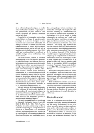 200 J.J. Miguel Tobal et al.
anales de psicología, 1994, 10(2)
de las enfermedades psicofisiológicas, su estudio
está a caballo entre la medicina y la psicología y,
más genéricamente, es punto central de todas
aquellas disciplinas que podemos denominar
ciencias de la salud.
En sus inicios, la investigación psicosomática
ponía el énfasis en el papel de la predisposición
psicológica en los procesos etiológicos, es decir,
la emoción era la causa de la enfermedad. Sin
embargo, son muchos los autores que, como Buss
(1966), señalan que los factores psicológicos pue-
den ser causa necesaria pero no suficiente para la
aparición de determinados trastornos. Ress (1964)
señaló que la multicausalidad es normalmente la
verdadera etiología, con sus combinaciones entre
diversos factores.
Esta multicausalidad, centrada en considerar
simultáneamente los factores genéticos, ambienta-
les, psicofisiológicos y principalmente el peso de
la interacción como elemento de predisposición
del individuo a padecer una determinada enfer-
medad, es el gran mérito de la investigación psico-
lógica actual en este campo. En definitiva, actual-
mente se tiende a asociar la génesis, desarrollo y
mantenimiento de los trastornos psicofisiológicos
con una pluralidad de agentes, entre los que cabe
destacar: el tipo de dieta, la ingesta de sal, el con-
sumo de alcohol y tabaco, aspectos ambientales,
el estilo de vida, el sedentarismo, la forma de
afrontamiento del sujeto al stress, factores genéti-
cos, características de personalidad, la ansiedad, la
ira y/o la hostilidad, factores cognitivos, etc.
Más aún, la defensa de una aproximación etio-
lógica multicausal de la enfermedad, desdibuja el
concepto clásico de trastorno psicofisiológico, ya
que no haría referencia a un grupo distinto o aisla-
do de enfermedades, sino a todas aquellas altera-
ciones físicas que son precipitadas, agravadas o
prolongadas por factores psicológicos.
Esta nueva orientación ha sido ya recogida por
los sistemas de clasificación vigentes. A partir del
DSM III (DSM III-R y DSM IV) la American
Psychiatric Association (APA) recoge la idea de
que los factores psicológicos son importantes en la
mayoría de las enfermedades. Así, al describir los
trastornos psicofisiológicos no hace referencia a
un grupo distinto de enfermedades, sino a aquellas
alteraciones físicas que son precipitadas, agrava-
das o prolongadas por factores psicológicos. Esta
misma idea es recogida por el capítulo V sobre
Trastornos mentales y del Comportamiento de la
10ª edición de la Clasificación Internacional de
Enfermedades (CIE-10), en la cual, el término
psicosomático no se utiliza ya que “...puede impli-
car que los factores psicológicos no jueguen un
papel en el desencadenamiento, curso y evolución
de otras enfermedades no descritas como psico-
somáticas..." (CIE-10 cap. V pag 26). En este ma-
nual, los trastornos clasificados anteriormente co-
mo psicosomáticos son divididos en varios apar-
tados: trastornos somatomorfos (F45), trastornos
de la conducta alimentaria (F50), disfunción
sexual de origen no orgánico (F52) y factores psi-
cológicos y del comportamiento en trastornos o
enfermedades clasificados en otro lugar (F54). Es-
ta última categoría (F54) es creada con el fin de
señalar la existencia de trastornos orgánicos (codi-
ficados en otros capítulos del CIE) con etiología
emocional. Por ejemplo, el asma puede clasificar-
se como F54 + J45, la úlcera gástrica como F54 +
K25, etc.
La mayoría de los profesionales de la Medici-
na Psicosomática, Medicina Conductual o Psico-
logía de la Salud apoyan este nuevo sistema clasi-
ficatorio ya que enfatiza una aproximación etioló-
gica multicausal de la enfermedad (Gatchel, Baum
y Krantz, 1989).
Entre los trastornos sobre los que existe una
mayor evidencia de la implicación de factores psi-
cosociales señalaremos: la enfermedad coronaria,
la hipertensión, la taquicardia, la enfermedad de
Raynaud, la úlcera, el síndrome de intestino irrita-
ble, la colitis ulcerosa, el asma, la dermatitis, las
cefaleas, etc.
Hipertensión arterial
Dentro de los trastornos cardiovasculares, la hi-
pertensión arterial cobra una especial importancia
por dos motivos fundamentales: por ser, en sí
mismo, uno de los factores de riesgo más impor-
tantes en las enfermedades cardiovasculares en
general y por su alta incidencia entre la población.
La hipertensión arterial se caracteriza por el
incremento de los niveles de presión con los que
la sangre pasa por los vasos sanguíneos. Estos ni-
 