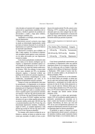 Emociones e Hipertensión 201
anales de psicología, 1994, 10(2)
veles elevados en la presión de la sangre están por
encima de los requerimientos metabólicos del or-
ganismo, y facilita la aparición de accidentes car-
diovasculares a medio y largo plazo (infartos,
hemorragias cerebrales, etc).
Atendiendo a su etiología, existen dos grandes
tipos de hipertensión:
1. Hipertensión esencial o primaria, cuyo origen
no puede ser determinado orgánicamente, siendo
por tanto un trastorno funcional. Es en este tipo de
hipertensión en el cual la Psicología de la Salud se
ha interesado especialmente.
2. Hipertensión secundaria, que es debida a un
fallo o daño orgánico. En ocasiones la hiperten-
sión secundaria puede aparecer como consecuen-
cia de daños provocados por una hipertensión
esencial no tratada.
Como hemos puntualizado, la distinción entre
ambas radica en los factores etiológicos que las
originan. La hipertensión secundaria aparece co-
mo resultado de la alteración en uno o varios ele-
mentos claves de control del sistema cardiovascu-
lar (Guyton, 1986). Sin embargo, la mayor parte
de los casos, alrededor del 95%, no presentan
alteración orgánica o funcional evidente que
justifique tal elevación de la presión sanguínea, es
decir, los mecanismos etiopatológicos no están
establecidos, encuadrándose, por tanto, en la
categoría de hipertensión esencial o primaria.
Aunque no existe una delimitación clara entre
la normotensión y la hipertensión, en la práctica
clínica se han adoptado habitualmente los criterios
propuestos por la Organización Mundial de la Sa-
lud (1974), según los cuales se considera normo-
tensos a aquellos sujetos cuyas presiones arteriales
son menores a 140 mm. Hg, para la presión sistó-
lica y de 90 mm. Hg. para la presión arterial dias-
tólica. Así mismo, la O.M.S. establece una línea
divisoria en la que se sitúan aquellas personas cu-
ya presión sistólica oscila entre 140-160 mm. Hg
y su presión diastólica entre 90 y 95 mm. Hg; es la
denominada hipertensión bordeline. Finalmente,
según la O.M.S., se considera hipertensa a toda
presión que excede los 160 mm. Hg. para la sistó-
lica y los 95 mm. Hg para la diastólica.
No obstante, estos criterios no dejan de ser ar-
bitrarios y, además, no tienen en cuenta las varia-
ciones que, asociadas a la edad y el sexo, se pro-
ducen en la tensión arterial. Por ello, autores como
Pickering (1977) consideran que una estrategia
adecuada quizá sea evitar cualquier tipo de crite-
rio, diagnosticando la hipertensión en función del
grado de riesgo cardiovascular asociado al nivel
de tensión arterial que presente el paciente.
Tabla 1. Criterios diagnósticos de la hipertensión según la
O.M.S. (1974)
Pres. Sistólica Pres. Diastólica Categoría
< 140 mm Hg < 90 mm Hg Normotensión
140-160 mm Hg 90-95 mm Hg Bordeline
> 160 mm Hg > 95 mm Hg Hipertensión
Como hemos puntualizado anteriormente, por
su incidencia, la hipertensión cobra una especial
importancia dentro de los trastornos cardiovascu-
lares. Se estima que sólo en Estados Unidos hay
alrededor de 60 millones de hipertensos (Sheridan
y Radmacher, 1992) siendo el motivo más fre-
cuente de consulta médica y de prescripción de
fármacos (Kaplan, 1986).
En Europa, el panorama no es más alentador.
En los Países Bajos, por ejemplo, se estima que
una de cada cinco personas padece algún tipo de
hipertensión y, aumentando con la edad, entre las
personas de más de 60 años dicha proporción se
eleva a una de cada tres. Schreurs afirma que en
los Países Bajos alrededor de un 38% de los hom-
bres y un 35% de las mujeres entre los 35 y los 65
años, presentan una tensión arterial elevada
(Schreurs, 1978).
En nuestro país, se estima que aproximada-
mente el 20% de la población española padece hi-
pertensión, aumentando este porcentaje con la
edad y siendo más frecuente en hombres que en
mujeres. Recordemos, de nuevo, que cerca del
95% de los casos de hipertensión pertenecen a la
categoría de hipertensión esencial en la que juegan
un importante papel los factores psicológicos.
El problema se agrava si tenemos en cuenta
que la hipertensión arterial esencial o primaria es
de naturaleza insidiosa, puede mantenerse latente
durante largo tiempo y es un trastorno atípico, en
 