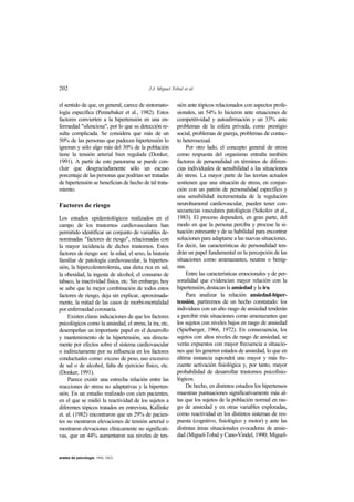 202 J.J. Miguel Tobal et al.
anales de psicología, 1994, 10(2)
el sentido de que, en general, carece de sintomato-
logía específica (Pennebaker et al., 1982). Estos
factores convierten a la hipertensión en una en-
fermedad "silenciosa", por lo que su detección re-
sulta complicada. Se considera que más de un
50% de las personas que padecen hipertensión lo
ignoran y sólo algo más del 30% de la población
tiene la tensión arterial bien regulada (Donker,
1991). A partir de este panorama se puede con-
cluir que desgraciadamente sólo un escaso
porcentaje de las personas que podrían ser tratadas
de hipertensión se benefician de hecho de tal trata-
miento.
Factores de riesgo
Los estudios epidemiológicos realizados en el
campo de los trastornos cardiovasculares han
permitido identificar un conjunto de variables de-
nominadas "factores de riesgo", relacionadas con
la mayor incidencia de dichos trastornos. Estos
factores de riesgo son: la edad, el sexo, la historia
familiar de patología cardiovascular, la hiperten-
sión, la hipercolesterolemia, una dieta rica en sal,
la obesidad, la ingesta de alcohol, el consumo de
tabaco, la inactividad física, etc. Sin embargo, hoy
se sabe que la mejor combinación de todos estos
factores de riesgo, deja sin explicar, aproximada-
mente, la mitad de las casos de morbi-mortalidad
por enfermedad coronaria.
Existen claras indicaciones de que los factores
psicológicos como la ansiedad, el stress, la ira, etc,
desempeñan un importante papel en el desarrollo
y mantenimiento de la hipertensión, sea directa-
mente por efectos sobre el sistema cardiovascular
o indirectamente por su influencia en los factores
conductuales como: exceso de peso, uso excesivo
de sal o de alcohol, falta de ejercicio físico, etc.
(Donker, 1991).
Parece existir una estrecha relación entre las
reacciones de stress no adaptativas y la hiperten-
sión. En un estudio realizado con cien pacientes,
en el que se midió la reactividad de los sujetos a
diferentes tópicos tratados en entrevista, Kallinke
et. al. (1982) encontraron que un 29% de pacien-
tes no mostraron elevaciones de tensión arterial o
mostraron elevaciones clínicamente no significati-
vas, que un 44% aumentaron sus niveles de ten-
sión ante tópicos relacionados con aspectos profe-
sionales, un 54% lo hicieron ante situaciones de
competitividad y autoafirmación y un 33% ante
problemas de la esfera privada, como prestigio
social, problemas de pareja, problemas de contac-
to heterosexual.
Por otro lado, el concepto general de stress
como respuesta del organismo entraña también
factores de personalidad en términos de diferen-
cias individuales de sensibilidad a las situaciones
de stress. La mayor parte de las teorías actuales
sostienen que una situación de stress, en conjun-
ción con un patrón de personalidad específico y
una sensibilidad incrementada de la regulación
neurohumoral cardiovascular, pueden tener con-
secuencias vasculares patológicas (Sokolov et al.,
1983). El proceso dependerá, en gran parte, del
modo en que la persona perciba y procese la si-
tuación estresante y de su habilidad para encontrar
soluciones para adaptarse a las nuevas situaciones.
Es decir, las características de personalidad ten-
drán un papel fundamental en la percepción de las
situaciones como amenazantes, neutras o benig-
nas.
Entre las características emocionales y de per-
sonalidad que evidencian mayor relación con la
hipertensión, destacan la ansiedad y la ira.
Para analizar la relación ansiedad-hiper-
tensión, partiremos de un hecho constatado: los
individuos con un alto rasgo de ansiedad tenderán
a percibir más situaciones como amenazantes que
los sujetos con niveles bajos en rasgo de ansiedad
(Spielberger, 1966, 1972). En consecuencia, los
sujetos con altos niveles de rasgo de ansiedad, se
verán expuestos con mayor frecuencia a situacio-
nes que les generen estados de ansiedad, lo que en
última instancia supondrá una mayor y más fre-
cuente activación fisiológica y, por tanto, mayor
probabilidad de desarrollar trastornos psicofisio-
lógicos.
De hecho, en distintos estudios los hipertensos
muestran puntuaciones significativamente más al-
tas que los sujetos de la población normal en ras-
go de ansiedad y en otras variables exploradas,
como reactividad en los distintos sistemas de res-
puesta (cognitivo, fisiológico y motor) y ante las
distintas áreas situacionales evocadoras de ansie-
dad (Miguel-Tobal y Cano-Vindel, 1990; Miguel-
 