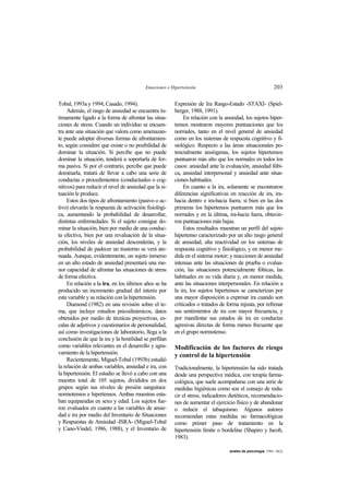 Emociones e Hipertensión 203
anales de psicología, 1994, 10(2)
Tobal, 1993a y 1994; Casado, 1994).
Además, el rasgo de ansiedad se encuentra ín-
timamente ligado a la forma de afrontar las situa-
ciones de stress. Cuando un individuo se encuen-
tra ante una situación que valora como amenazan-
te puede adoptar diversas formas de afrontamien-
to, según considere que existe o no posibilidad de
dominar la situación. Si percibe que no puede
dominar la situación, tenderá a soportarla de for-
ma pasiva. Si por el contrario, percibe que puede
dominarla, tratará de llevar a cabo una serie de
conductas o procedimientos (conductuales o cog-
nitivos) para reducir el nivel de ansiedad que la si-
tuación le produce.
Estos dos tipos de afrontamiento (pasivo o ac-
tivo) elevarán la respuesta de activación fisiológi-
ca, aumentando la probabilidad de desarrollar,
distintas enfermedades. Si el sujeto consigue do-
minar la situación, bien por medio de una conduc-
ta efectiva, bien por una revaluación de la situa-
ción, los niveles de ansiedad descenderán, y la
probabilidad de padecer un trastorno se verá ate-
nuada. Aunque, evidentemente, un sujeto inmerso
en un alto estado de ansiedad presentará una me-
nor capacidad de afrontar las situaciones de stress
de forma efectiva.
En relación a la ira, en los últimos años se ha
producido un incremento gradual del interés por
esta variable y su relación con la hipertensión.
Diamond (1982) en una revisión sobre el te-
ma, que incluye estudios psicodinámicos, datos
obtenidos por medio de técnicas proyectivas, es-
calas de adjetivos y cuestionarios de personalidad,
así como investigaciones de laboratorio, llega a la
conclusión de que la ira y la hostilidad se perfilan
como variables relevantes en el desarrollo y agra-
vamiento de la hipertensión.
Recientemente, Miguel-Tobal (1993b) estudió
la relación de ambas variables, ansiedad e ira, con
la hipertensión. El estudio se llevó a cabo con una
muestra total de 105 sujetos, divididos en dos
grupos según sus niveles de presión sanguínea:
normotensos e hipertensos. Ambas muestras esta-
ban equiparadas en sexo y edad. Los sujetos fue-
ron evaluados en cuanto a las variables de ansie-
dad e ira por medio del Inventario de Situaciones
y Respuestas de Ansiedad -ISRA- (Miguel-Tobal
y Cano-Vindel, 1986, 1988), y el Inventario de
Expresión de Ira Rasgo-Estado -STAXI- (Spiel-
berger, 1988, 1991).
En relación con la ansiedad, los sujetos hiper-
tensos mostraron mayores puntuaciones que los
normales, tanto en el nivel general de ansiedad
como en los sistemas de respuesta cognitivo y fi-
siológico. Respecto a las áreas situacionales po-
tencialmente ansiógenas, los sujetos hipertensos
puntuaron más alto que los normales en todos los
casos: ansiedad ante la evaluación, ansiedad fóbi-
ca, ansiedad interpersonal y ansiedad ante situa-
ciones habituales.
En cuanto a la ira, solamente se encontraron
diferencias significativas en reacción de ira, ira-
hacia dentro e ira-hacia fuera; si bien en las dos
primeras los hipertensos puntuaron más que los
normales y en la última, ira-hacia fuera, obtuvie-
ron puntuaciones más bajas.
Estos resultados muestran un perfil del sujeto
hipertenso caracterizado por un alto rasgo general
de ansiedad, alta reactividad en los sistemas de
respuesta cognitivo y fisiológico, y en menor me-
dida en el sistema motor; y reacciones de ansiedad
intensas ante las situaciones de prueba o evalua-
ción, las situaciones potencialmente fóbicas, las
habituales en su vida diaria y, en menor medida,
ante las situaciones interpersonales. En relación a
la ira, los sujetos hipertensos se caracterizan por
una mayor disposición a expresar ira cuando son
criticados o tratados de forma injusta, por refrenar
sus sentimientos de ira con mayor frecuencia, y
por manifestar sus estados de ira en conductas
agresivas directas de forma menos frecuente que
en el grupo normotenso.
Modificación de los factores de riesgo
y control de la hipertensión
Tradicionalmente, la hipertensión ha sido tratada
desde una perspectiva médica, con terapia farma-
cológica, que suele acompañarse con una serie de
medidas higiénicas como son el consejo de redu-
cir el stress, indicadores dietéticos, recomendacio-
nes de aumentar el ejercicio físico y de abandonar
o reducir el tabaquismo. Algunos autores
recomiendan estas medidas no farmacológicas
como primer paso de tratamiento en la
hipertensión límite o bordeline (Shapiro y Jacob,
1983).
 