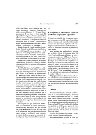 Emociones e Hipertensión 205
anales de psicología, 1994, 10(2)
médico. La muestra estaba compuesta por 8 pa-
cientes hipertensos, 4 mujeres y 4 varones con
edades comprendidas entre 32 y 58 años. El pro-
grama constó de tres fases: 1.) Observancia del
régimen farmacológico. 2.) Control de dieta (dieta
pobre en sodio, control de composición y kcal,
cantidad de ejercicio). 3.) Programa de reducción
y manejo de stress. Se llevaron a cabo medidas de
presión arterial pretratamiento (línea base), postra-
tamiento y seguimiento (a los seis meses).
Desde el punto de vista de significación esta-
dística, el estudio arrojó diferencias significativas
en el sentido esperado a nivel de grupo y a nivel
individual. Todos los pacientes redujeron signifi-
cativamente su tensión arterial tras la intervención.
Tras un seguimiento de seis meses, las reduccio-
nes se mantuvieron en siete de los ocho pacientes.
Respecto a la eficacia diferencial del enfoque
exclusivamente farmacológico frente al exclusi-
vamente psicológico, es necesario realizar algunos
comentarios.
En 1988, Blanchard, Martin y Dubbert señala-
ron que el tratamiento farmacológico es más ven-
tajoso que el psicológico en casos de hipertensión
grave (160-115); sin embargo, en hipertensión le-
ve (140-90) las ventajas son mucho más discretas.
Con independencia de cuándo, para qué casos y
bajo qué condiciones un tratamiento es más efec-
tivo que otro, punto éste que dista mucho de estar
resuelto, lo cierto es que en los últimos años se
observa una creciente tendencia a incluir ambos
abordajes en los programas de control de la hiper-
tensión. De esta forma, a la inmediatez de los re-
sultados positivos de la medicación, se añade lo
que puede suponer la ventaja primordial que el
tratamiento psicológico posee sobre el farmacoló-
gico, referido al hecho de que el paciente aprende
a ejercer un control activo sobre su salud, lo que
afectará de forma importante al mantenimiento de
los cambios.
En cualquier caso, por la naturaleza del tras-
torno, la combinación de ambos tratamientos,
farmacológico y psicológico, será más efectiva
que su uso por separado. Además, debemos resal-
tar la utilidad que los tratamientos psicológicos
pueden suponer en combinación con el tratamien-
to médico, al ofrecer un apoyo al tratamiento far-
macológico y al cumplimiento del consejo médi-
co.
II. Programa de intervención cognitivo
conductual en pacientes hipertensos
El objetivo principal de este programa es conse-
guir la reducción y control de la presión sanguínea
arterial, por medio de la manipulación de aquellas
variables más directamente implicadas en la posi-
ble génesis y mantenimiento de este trastorno: an-
siedad, ira, estrategias de solución de problemas y
estilo de vida.
Este programa fue implantado por primera
vez en 1992-1993 en el Centro de Salud "El
Arroyo" de Fuenlabrada (Madrid) por un conve-
nio de colaboración entre el Master en "Interven-
ción en la Ansiedad y el Stress" de la Facultad de
Psicología de la Universidad Complutense de
Madrid y la Gerencia de Atención Primaria del
Area 9 del INSALUD de Madrid, contando con la
participación de los psicólogos del Master y del
equipo médico y de enfermería del Centro de Sa-
lud "El Arroyo". En la actualidad este programa
se está aplicando en varios centros hospitalarios
de Madrid y Baleares.
El programa tuvo una duración total de 6 me-
ses, estructurándose en un total de 18 sesiones de
periodicidad semanal (salvo en períodos de vaca-
ciones -Semana Santa y fiestas puntuales- en los
que se aplazaba el programa por motivos de asis-
tencia).
Muestra
La muestra total ha estado formada por 25 su-
jetos, de los cuales 18 eran mujeres y 7 varones
con edades comprendidas entre los 22 y los 63
años, con una media de edad de 48,5. Todos los
sujetos estaban diagnosticados de hipertensión y
se encontraban en tratamiento farmacológico en el
Centro de Salud "El Arroyo" de Fuenlabrada. Esta
muestra total se dividió en dos grupos de trata-
miento con el fin de que la fase de entrenamiento
grupal se realizase con un número de sujetos no
demasiado amplio.
Su nivel socioeconómico y cultural, a excep-
ción de tres casos, era medio-bajo y bajo.
Los pacientes fueron remitidos de forma vo-
 