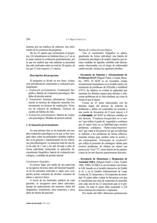 206 J.J. Miguel Tobal et al.
anales de psicología, 1994, 10(2)
luntaria, por sus médicos de cabecera, tras infor-
marles de la existencia del programa.
De los 25 sujetos que comenzaron el progra-
ma, 4 lo abandonaron en distintas fases y a 1 no se
le pudo realizar la evaluación postratamiento, por
lo que los análisis que más adelante se presentan
han sido realizados sobre un total de 20 sujetos, de
los que 15 eran mujeres y 5 varones.
Descripción del programa
El programa se divide en tres fases: evalua-
ción pretratamiento, tratamiento y evaluación pos-
tratamiento.
1. Evaluación pretratamiento: Cuestionario bio-
gráfico; Batería de evaluación psicológica; Me-
didas de presión arterial.
2. Tratamiento: Sesiones informativas; Entrena-
miento en técnicas de relajación muscular; En-
trenamiento en técnicas de respiración; Técni-
cas de solución de problemas; Técnicas de
cambio de hábitos de vida.
3. Evaluación postratamiento: Batería de evalua-
ción psicológica; Medidas de presión arterial
1. Evaluación pretratamiento
En esta primera fase se ha realizado una am-
plia evaluación psicológica en la que se han reco-
gido datos sobre las principales variables implica-
das en la génesis y mantenimiento de los trastor-
nos psicofisiológicos. La duración total de esta fa-
se ha sido de 1 mes y ha sido llevada a cabo de
forma individual, incluyendo la aplicación de:
cuestionario biográfico, batería de evaluación psi-
cológica, y medidas de presión arterial.
Cuestionario biográfico.
En primer lugar, por medio de una entrevista
se recogieron diversos datos del historial biográfi-
co de los pacientes referentes a: edad, sexo, ocu-
pación actual, consumo de alcohol, consumo de
tabaco y ejercicio físico.
A través de los historiales médicos de cada
paciente, se recogieron otros datos relevantes:
tiempo de padecimiento del trastorno, fecha del
diagnóstico, tratamiento, otros trastornos y otros
datos de interés del paciente.
Batería de evaluación psicológica.
Tras el cuestionario biográfico se aplicó,
igualmente de forma individual, una batería de
evaluación psicológica de amplio espectro que in-
cluye medidas de aquellas variables más directa-
mente relacionadas con el riesgo de enfermedad
cardiovascular. Incluye las siguientes pruebas:
- Inventario de Solución y Afrontamiento de
Problemas ISAP (Miguel-Tobal y Casado Mora-
les, 1992). El ISAP es un inventario creado
recientemente basándonos en el modelo teórico de
resolución de problemas de D'Zurilla y Goldfried
(1971). Su objetivo es evaluar la capacidad que
muestran los distintos sujetos para afrontar y solu-
cionar problemas de la vida cotidiana, así como la
forma en que lo hacen.
Consta de 25 items relacionados con las
distintas etapas del proceso de solución de
problemas y deben ser contestados de acuerdo a
una escala de frecuencia de 0 (casi nunca) a 4
(casi siempre).Por medio del ISAP se obtienen medidas en
tres factores: "Confianza-Inseguridad en sí mis-
mo" que refleja el grado de seguridad y confianza
que el sujeto tiene en su habilidad para resolver
problemas cotidianos. "Reflexividad-Impulsivi-
dad" que mide la frecuencia con que un individuo
se enfrenta a los problemas de forma reflexiva,
tomando tiempo para meditar sobre la acción y
sus consecuencias. "Estrategias de resolución"
que refleja lo posesión de estrategias válidas para
resolver problemas. Se obtiene así mismo una
puntuación Total "T", suma directa de las puntua-
ciones de los tres factores anteriormente descritos.
- Inventario de Situaciones y Respuestas de
Ansiedad ISRA (Miguel-Tobal y Cano Vindel,
1986, 1988). El ISRA es un inventario con forma-
to S-R, basado en el modelo interactivo de Endler
et al. y en el modelo tridimensional de Lang.
Consta de 22 situaciones y 24 respuestas de ansie-
dad. El sujeto debe evaluar la frecuencia con que
se manifiestan una serie de respuestas de ansiedad,
ante cada una de las 22 situaciones que se le pre-
sentan. En total el sujeto debe responder a 224
items (interacción situación x respuesta).
Por medio del ISRA obtenemos puntuaciones
 