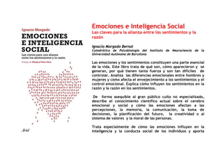 Emociones e Inteligencia Social
Las claves para la alianza entre los sentimientos y la
razón

Ignacio Morgado Bernal
Catedrático de Psicobiología del Instituto de Neurociencia de la
Universidad Autónoma de Barcelona

Las emociones y los sentimientos constituyen una parte esencial
de la vida. Este libro trata de qué son, cómo aparecieron y se
generan, por qué tienen tanta fuerza y son tan difíciles de
controlar. Analiza las diferencias emocionales entre hombres y
mujeres y cómo afecta el envejecimiento a los sentimientos y el
control emocional. Explica cómo influyen los sentimientos en la
razón y la razón en los sentimientos.

 De forma asequible al gran público culto no especializado,
describe el conocimiento científico actual sobre el cerebro
emocional y social y cómo las emociones afectan a las
percepciones, la memoria, la comunicación, la toma de
decisiones, la planificación del futuro, la creatividad o al
sistema de valores y la moral de las personas.

Trata especialmente de cómo las emociones influyen en la
inteligencia y la conducta social de los individuos y aporta
 