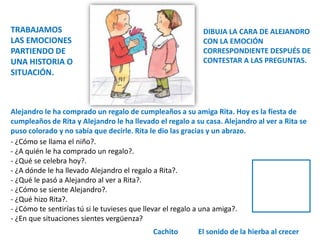 Alejandro le ha comprado un regalo de cumpleaños a su amiga Rita. Hoy es la fiesta de
cumpleaños de Rita y Alejandro le ha llevado el regalo a su casa. Alejandro al ver a Rita se
puso colorado y no sabía que decirle. Rita le dio las gracias y un abrazo.
- ¿Cómo se llama el niño?.
- ¿A quién le ha comprado un regalo?.
- ¿Qué se celebra hoy?.
- ¿A dónde le ha llevado Alejandro el regalo a Rita?.
- ¿Qué le pasó a Alejandro al ver a Rita?.
- ¿Cómo se siente Alejandro?.
- ¿Qué hizo Rita?.
- ¿Cómo te sentirías tú si le tuvieses que llevar el regalo a una amiga?.
- ¿En que situaciones sientes vergüenza?
El sonido de la hierba al crecer
Cachito
TRABAJAMOS
LAS EMOCIONES
PARTIENDO DE
UNA HISTORIA O
SITUACIÓN.
DIBUJA LA CARA DE ALEJANDRO
CON LA EMOCIÓN
CORRESPONDIENTE DESPUÉS DE
CONTESTAR A LAS PREGUNTAS.
 