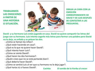 David y su hermano Luis están jugando en casa. David no quiere compartir las letras del
juego con su hermano. Luis intenta cogerle más letras para formar una palabra pero David
no le deja, se enfada y se pelean los dos.
- ¿Cómo se llaman los niños?.
- ¿Qué están haciendo en casa?.
- ¿Qué es lo que no quiere hacer David?.
- ¿Qué intenta hacer Luis?.
- ¿Cómo se siente David?.
- ¿Qué hacen los dos hermanos?.
- ¿Quién crees que no se está portando bien?.
- ¿Qué debería hacer David?.
- ¿Cómo se sentirá Luis al ver que su hermano no le deja jugar?.
- ¿Qué harías tú si fueses David?. El sonido de la hierba al crecer
Cachito
TRABAJAMOS
LAS EMOCIONES
A PARTIR DE
UNA HISTORIA
O SITUACIÓN.
DIBUJA LA CARA CON LA
EMOCIÓN
CORRESPONDIENTE DE
DAVID Y DE LUIS DESPUÉS
DE CONTESTAR A LAS
PREGUNTAS.
 