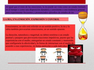 Al igual que el resto de las emociones, la ira puede ser vista como un estado limitado
en el tiempo o como una disposición duradera y consistente o una tendencia general
para experimentar frecuentes y pronunciados episodios de estados de ira
LA IRA, UNA EMOCIÓN. EXPRESIÓN Y CONTROL
Emocionarse, no sólo está referido en un sentido positivo, la ira y la
rabia también provocarían emocionarse, en un sentido opuesto.
La duración, naturaleza y magnitud, no deben remitirse a un estado
puntual y pasajero que provocaría reacciones impulsivas, puesto que las
experiencias con el medio, entregarían un estado constante y mantenido,
que configuraría la afectividad y la forma de interactuar con el medio de
acuerdo a esas experiencias, en forma particular a cada individuo.
 