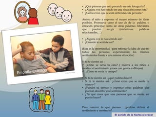 • ¿Qué piensas que está pasando en esta fotografía?
• ¿Alguna vez has estado en una situación como ésta?
• ¿Cómo crees que se está sintiendo esta persona?
Anima al niño a expresar el mayor número de ideas
posibles. Promueve tanto el uso de de la palabra o
emoción principal como de otras palabras relevantes
que puedan surgir (sinónimos, palabras
relacionadas,…)
• ¿Alguna vez te has sentido así?
• ¿Cuando te sentiste así?
(Esta es la oportunidad para reforzar la idea de que no
todas las personas experimentan los mismos
sentimientos frente a una misma situación )
Si tú te sientes así :
 ¿Cómo se vería tu cara? ( motiva a los niños a
mostrar el sentimiento ya sea con gestos o dibujos)
 ¿Cómo se vería tu cuerpo?
• Si tú te sientes así , ¿qué podrías hacer?
• Si tú te sientes así, ¿cómo crees que se siente tu
cuerpo ?
• ¿Puedes tú pensar y expresar otras palabras que
puedan describir este sentimiento?
• ¿Tú qué crees que una persona que se sienta así
puede hacer?
Para resumir lo que piensas ¿podrías definir el
sentimiento y mostrarlo?
 