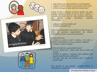 • ¿Qué piensas que está pasando en esta fotografía?
• ¿Alguna vez has estado en una situación como ésta?
• ¿Cómo crees que se está sintiendo esta persona?
Anima al niño a expresar el mayor número de ideas
posibles. Promueve tanto el uso de de la palabra o
emoción principal como de otras palabras relevantes
que puedan surgir (sinónimos, palabras
relacionadas,…)
• ¿Alguna vez te has sentido así?
• ¿Cuando te sentiste así?
(Esta es la oportunidad para reforzar la idea de que no
todas las personas experimentan los mismos
sentimientos frente a una misma situación )
Si tú te sientes así :
 ¿Cómo se vería tu cara? ( motiva a los niños a
mostrar el sentimiento ya sea con gestos o dibujos)
 ¿Cómo se vería tu cuerpo?
• Si tú te sientes así , ¿qué podrías hacer?
• Si tú te sientes así, ¿cómo crees que se siente tu
cuerpo ?
• ¿Puedes tú pensar y expresar otras palabras que
puedan describir este sentimiento?
• ¿Tú qué crees que una persona que se sienta así
puede hacer?
Para resumir lo que piensas ¿podrías definir el
sentimiento y mostrarlo?
 