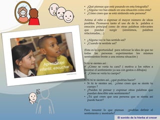 • ¿Qué piensas que está pasando en esta fotografía?
• ¿Alguna vez has estado en una situación como ésta?
• ¿Cómo crees que se está sintiendo esta persona?
Anima al niño a expresar el mayor número de ideas
posibles. Promueve tanto el uso de de la palabra o
emoción principal como de otras palabras relevantes
que puedan surgir (sinónimos, palabras
relacionadas,…)
• ¿Alguna vez te has sentido así?
• ¿Cuando te sentiste así?
(Esta es la oportunidad para reforzar la idea de que no
todas las personas experimentan los mismos
sentimientos frente a una misma situación )
Si tú te sientes así :
 ¿Cómo se vería tu cara? ( motiva a los niños a
mostrar el sentimiento ya sea con gestos o dibujos)
 ¿Cómo se vería tu cuerpo?
• Si tú te sientes así , ¿qué podrías hacer?
• Si tú te sientes así, ¿cómo crees que se siente tu
cuerpo ?
• ¿Puedes tú pensar y expresar otras palabras que
puedan describir este sentimiento?
• ¿Tú qué crees que una persona que se sienta así
puede hacer?
Para resumir lo que piensas ¿podrías definir el
sentimiento y mostrarlo?
 