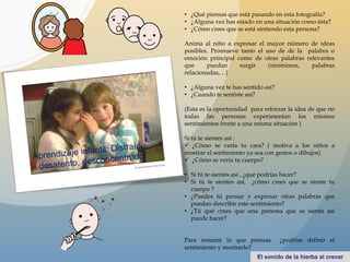 • ¿Qué piensas que está pasando en esta fotografía?
• ¿Alguna vez has estado en una situación como ésta?
• ¿Cómo crees que se está sintiendo esta persona?
Anima al niño a expresar el mayor número de ideas
posibles. Promueve tanto el uso de de la palabra o
emoción principal como de otras palabras relevantes
que puedan surgir (sinónimos, palabras
relacionadas,…)
• ¿Alguna vez te has sentido así?
• ¿Cuando te sentiste así?
(Esta es la oportunidad para reforzar la idea de que no
todas las personas experimentan los mismos
sentimientos frente a una misma situación )
Si tú te sientes así :
 ¿Cómo se vería tu cara? ( motiva a los niños a
mostrar el sentimiento ya sea con gestos o dibujos)
 ¿Cómo se vería tu cuerpo?
• Si tú te sientes así , ¿qué podrías hacer?
• Si tú te sientes así, ¿cómo crees que se siente tu
cuerpo ?
• ¿Puedes tú pensar y expresar otras palabras que
puedan describir este sentimiento?
• ¿Tú qué crees que una persona que se sienta así
puede hacer?
Para resumir lo que piensas ¿podrías definir el
sentimiento y mostrarlo?
 