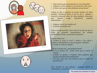 • ¿Qué piensas que está pasando en esta fotografía?
• ¿Alguna vez has estado en una situación como ésta?
• ¿Cómo crees que se está sintiendo esta persona?
Anima al niño a expresar el mayor número de ideas
posibles. Promueve tanto el uso de de la palabra o
emoción principal como de otras palabras relevantes
que puedan surgir (sinónimos, palabras
relacionadas,…)
• ¿Alguna vez te has sentido así?
• ¿Cuando te sentiste así?
(Esta es la oportunidad para reforzar la idea de que no
todas las personas experimentan los mismos
sentimientos frente a una misma situación )
Si tú te sientes así :
 ¿Cómo se vería tu cara? ( motiva a los niños a
mostrar el sentimiento ya sea con gestos o dibujos)
 ¿Cómo se vería tu cuerpo?
• Si tú te sientes así , ¿qué podrías hacer?
• Si tú te sientes así, ¿cómo crees que se siente tu
cuerpo ?
• ¿Puedes tú pensar y expresar otras palabras que
puedan describir este sentimiento?
• ¿Tú qué crees que una persona que se sienta así
puede hacer?
Para resumir lo que piensas ¿podrías definir el
sentimiento y mostrarlo?
 