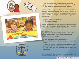 • ¿Qué piensas que está pasando en esta fotografía?
• ¿Alguna vez has estado en una situación como ésta?
• ¿Cómo crees que se está sintiendo esta persona?
Anima al niño a expresar el mayor número de ideas
posibles. Promueve tanto el uso de de la palabra o
emoción principal como de otras palabras relevantes
que puedan surgir (sinónimos, palabras
relacionadas,…)
• ¿Alguna vez te has sentido así?
• ¿Cuando te sentiste así?
(Esta es la oportunidad para reforzar la idea de que no
todas las personas experimentan los mismos
sentimientos frente a una misma situación )
Si tú te sientes así :
 ¿Cómo se vería tu cara? ( motiva a los niños a
mostrar el sentimiento ya sea con gestos o dibujos)
 ¿Cómo se vería tu cuerpo?
• Si tú te sientes así , ¿qué podrías hacer?
• Si tú te sientes así, ¿cómo crees que se siente tu
cuerpo ?
• ¿Puedes tú pensar y expresar otras palabras que
puedan describir este sentimiento?
• ¿Tú qué crees que una persona que se sienta así
puede hacer?
Para resumir lo que piensas ¿podrías definir el
sentimiento y mostrarlo?
 