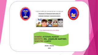 LAS EMOCIONES EN LOS NIÑOS
ORURO – BOLIVIA
2018
F ACULTADA DE CI ENSI AS DE LA SALUD
PROGRAMA DE FORMACION PROFECIONAL EN
ATENCION TEMPRANA Y EDUCACION INFANTIL
NOMBRE: ESTEFANIA MAMANI
DOCENTE: ING. JAQUELINE MARTINES
SEMESTRE: CUARTO
 