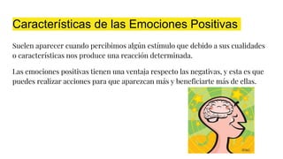 Características de las Emociones Positivas
Suelen aparecer cuando percibimos algún estímulo que debido a sus cualidades
o características nos produce una reacción determinada.
Las emociones positivas tienen una ventaja respecto las negativas, y esta es que
puedes realizar acciones para que aparezcan más y beneficiarte más de ellas.
 
