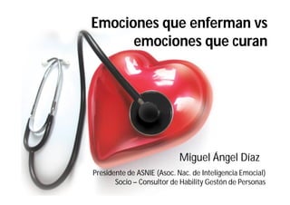 Emociones que enferman vs
      emociones que curan




                            Miguel Ángel Díaz
Presidente de ASNIE (Asoc. Nac. de Inteligencia Emocial)
       Socio – Consultor de Hability Gestón de Personas
 