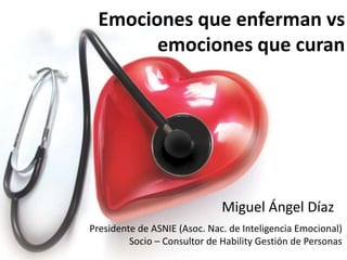 Emociones que enferman vs
        emociones que curan




                              Miguel Ángel Díaz
Presidente de ASNIE (Asoc. Nac. de Inteligencia Emocional)
         Socio – Consultor de Hability Gestión de Personas
 