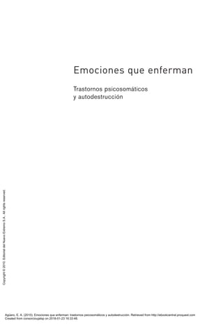 Emociones que enferman
Trastornos psicosomáticos
y autodestrucción
Emociones que enferman 00.qxd 28/9/10 17:39 Página 1
Agüero, E. A. (2010). Emociones que enferman: trastornos psicosomáticos y autodestrucción. Retrieved from http://ebookcentral.proquest.com
Created from consorcioujatsp on 2018-01-23 16:33:48.
Copyright
©
2010.
Editorial
del
Nuevo
Extremo
S.A..
All
rights
reserved.
 