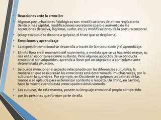 • Reacciones ante la emoción
• Algunas perturbaciones fisiológicas son: modificaciones del ritmo respiratorio
(lento o más rápido), modificaciones secretorias (paro o aumento de las
secreciones de saliva, lágrimas, sudor, etc.) y modificaciones de la postura corporal.
• (el agresivo que se dispone a golpear, el triste que se desploma).
• Emociones y aprendizaje
• La expresión emocional se desarrolla a través de la maduración y el aprendizaje.
• El niño llora en el momento del nacimiento, a medida que se va haciendo mayor, su
risa es tan espontánea como su llanto. Pero algunos aspectos de su conducta
emocional son adquiridos: aprende a llorar por un objetivo o a controlarse ante
determinada situación.
• Se puede mencionar el aspecto relacionado con las diferencias culturales; la
manera en que se expresan las emociones está determinada, muchas veces, por la
cultura en la que vives. Por ejemplo, en Occidente se golpean las palmas de las
manos o se aplaude para exteriorizar contento o respeto. Un chino, en cambio,
hace lo mismo cuando está preocupado o desilusionado.
• Las culturas, de esta manera, poseen su lenguaje emocional propio compartido
• por las personas que forman parte de ella.
 