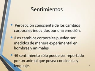 Sentimientos
• λPercepción consciente de los cambios
corporales inducidos por una emoción.
• λLos cambios corporales pueden ser
medidos de manera experimental en
hombres y animales
• λEl sentimiento sólo puede ser reportado
por un animal que posea conciencia y
lenguaje. 11
 
