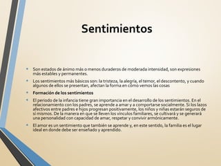 Sentimientos
• Son estados de ánimo más o menos duraderos de moderada intensidad, son expresiones
más estables y permanentes.
• Los sentimientos más básicos son: la tristeza, la alegría, el temor, el descontento, y cuando
algunos de ellos se presentan, afectan la forma en cómo vemos las cosas
• Formación de los sentimientos
• El periodo de la infancia tiene gran importancia en el desarrollo de los sentimientos. En el
relacionamiento con los padres, se aprende a amar y a comportarse socialmente. Si los lazos
afectivos entre padres e hijos progresan positivamente, los niños y niñas estarán seguros de
sí mismos. De la manera en que se lleven los vínculos familiares, se cultivará y se generará
una personalidad con capacidad de amar, respetar y convivir armónicamente.
• El amor es un sentimiento que también se aprende y, en este sentido, la familia es el lugar
ideal en donde debe ser enseñado y aprendido.
 