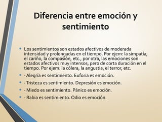 Diferencia entre emoción y
sentimiento
• Los sentimientos son estados afectivos de moderada
intensidad y prolongadas en el tiempo. Por ejem: la simpatía,
el cariño, la compasión, etc., por otra, las emociones son
estados afectivos muy intensos, pero de corta duración en el
tiempo. Por ejem: la cólera, la angustia, el terror, etc.
• · Alegría es sentimiento. Euforia es emoción.
• ·Tristeza es sentimiento. Depresión es emoción.
• · Miedo es sentimiento. Pánico es emoción.
• · Rabia es sentimiento. Odio es emoción.
 