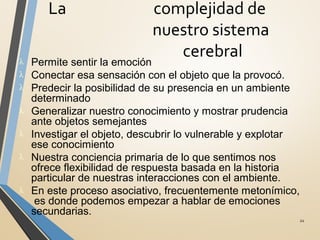 La complejidad de
nuestro sistema
cerebral
21
λ Permite sentir la emoción
λ Conectar esa sensación con el objeto que la provocó.
λ Predecir la posibilidad de su presencia en un ambiente
determinado
λ Generalizar nuestro conocimiento y mostrar prudencia
ante objetos semejantes
λ Investigar el objeto, descubrir lo vulnerable y explotar
ese conocimiento
λ Nuestra conciencia primaria de lo que sentimos nos
ofrece flexibilidad de respuesta basada en la historia
particular de nuestras interacciones con el ambiente.
λ En este proceso asociativo, frecuentemente metonímico,
es donde podemos empezar a hablar de emociones
secundarias.
 