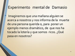 Experimento mental de Damasio
• λImaginemos que una mañana alguien se
acerca a nosotros y nos informa de la muerte
de una persona querida o, para poner un
ejemplo menos dramático, de que nos ha
tocado la lotería y que somos ricos. ¿Qué
pasa en nosotros?
22
 