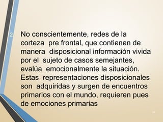 2. No conscientemente, redes de la
corteza pre frontal, que contienen de
manera disposicional información vivida
por el sujeto de casos semejantes,
evalúa emocionalmente la situación.
Estas representaciones disposicionales
son adquiridas y surgen de encuentros
primarios con el mundo, requieren pues
de emociones primarias
24
 