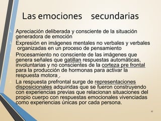 Las emociones secundarias
27
λ Apreciación deliberada y consciente de la situación
generadora de emoción
λ Expresión en imágenes mentales no verbales y verbales
organizadas en un proceso de pensamiento
λ Procesamiento no consciente de las imágenes que
genera señales que gatillan respuestas automáticas,
involuntarias y no conscientes de la corteza pre frontal
para la producción de hormonas para activar la
respuesta motora .
λ La respuesta prefrontal surge de representaciones
disposicionales adquiridas que se fueron construyendo
con experiencias previas que relacionan situaciones del
propio cuerpo con respuestas emocionales vivenciadas
como experiencias únicas por cada persona.
 
