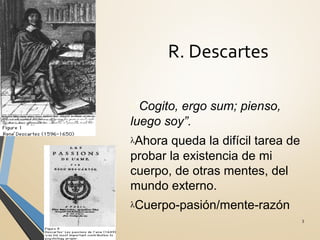 R. Descartes
3
λ“Cogito, ergo sum; pienso,
luego soy”.
λAhora queda la difícil tarea de
probar la existencia de mi
cuerpo, de otras mentes, del
mundo externo.
λCuerpo-pasión/mente-razón
 