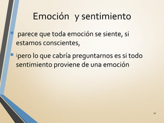 Emoción y sentimiento
• λparece que toda emoción se siente, si
estamos conscientes,
• λpero lo que cabría preguntarnos es si todo
sentimiento proviene de una emoción
30
 