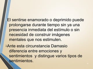 λEl sentirse enamorado o deprimido puede
prolongarse durante tiempo sin ya una
presencia inmediata del estímulo o sin
necesidad de construir imágenes
mentales que nos estimulen.
λAnte esta circunstancia Damasio
diferencia entre emociones y
sentimientos y distingue varios tipos de
sentimientos. 32
 