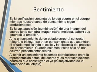 Sentimiento
33
λ Es la verificación continúa de lo que ocurre en el cuerpo
mientras nuestro curso de pensamiento sigue
produciéndose.
λ Es la yuxtaposición (combinación) de una imagen del
cuerpo junto con otra imagen (cara, melodía, sabor) que
provocó la emoción.
λ Ante un sentimiento de un estado corporal concreto
(alegría o tristeza) se traen pensamientos que acentúan
el estado modificando el estilo y la eficiencia del proceso
de pensamiento. Cuando estamos tristes sólo se nos
ocurren pensamientos tristes.
λ Al sentir un sentimiento hacemos correlaciones entre la
representación actual del cuerpo y las representaciones
neurales que constituyen el yo (la subjetividad de la
percepción del objeto)
 