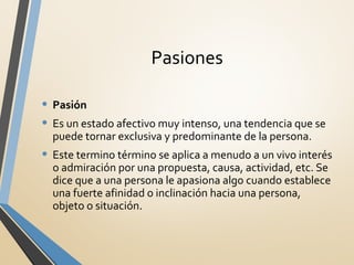Pasiones
• Pasión
• Es un estado afectivo muy intenso, una tendencia que se
puede tornar exclusiva y predominante de la persona.
• Este termino término se aplica a menudo a un vivo interés
o admiración por una propuesta, causa, actividad, etc. Se
dice que a una persona le apasiona algo cuando establece
una fuerte afinidad o inclinación hacia una persona,
objeto o situación.
 