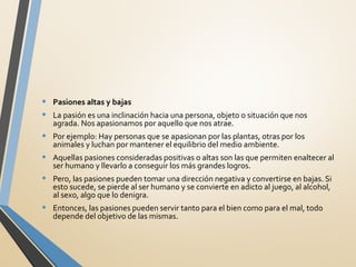 • Pasiones altas y bajas
• La pasión es una inclinación hacia una persona, objeto o situación que nos
agrada. Nos apasionamos por aquello que nos atrae.
• Por ejemplo: Hay personas que se apasionan por las plantas, otras por los
animales y luchan por mantener el equilibrio del medio ambiente.
• Aquellas pasiones consideradas positivas o altas son las que permiten enaltecer al
ser humano y llevarlo a conseguir los más grandes logros.
• Pero, las pasiones pueden tomar una dirección negativa y convertirse en bajas. Si
esto sucede, se pierde al ser humano y se convierte en adicto al juego, al alcohol,
al sexo, algo que lo denigra.
• Entonces, las pasiones pueden servir tanto para el bien como para el mal, todo
depende del objetivo de las mismas.
 
