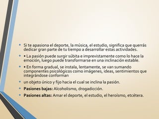 • Si te apasiona el deporte, la música, el estudio, significa que querrás
dedicar gran parte de tu tiempo a desarrollar estas actividades.
• • La pasión puede surgir súbita e imprevistamente como lo hace la
emoción, luego puede transformarse en una inclinación estable.
• • En forma gradual, se instala, lentamente, se van sumando
componentes psicológicos como imágenes, ideas, sentimientos que
integrándose conforman
• un objeto único y fijo hacia el cual se inclina la pasión.
• Pasiones bajas: Alcoholismo, drogadicción.
• Pasiones altas: Amar el deporte, el estudio, el heroísmo, etcétera.
 