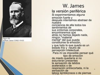 W. James
4
la versión periférica
Si experimentamos alguna
emoción fuerte y
después intentamos abstraer de
nuestra
conciencia de ella todos los
sentimientos de
sus síntomas corporales,
encontraremos que
atrás no hemos dejado nada,
ningún "material
mental" del que pueda
constituirse la emoción,
y que todo lo que queda es un
estado frío y neutro de
percepción intelectual.
Para mí es imposible pensar qué
tipo de emoción
de miedo quedaría si no
estuvieran presentes
la sensación de latidos
acelerados o de
respiración entrecortada, ni la
sensación de
labios temblorosos o de piernas
 