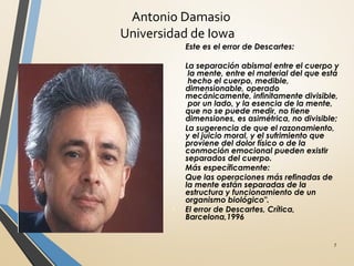 Antonio Damasio
Universidad de Iowa
7
λ Este es el error de Descartes:
λ
La separación abismal entre el cuerpo y
la mente, entre el material del que está
hecho el cuerpo, medible,
dimensionable, operado
mecánicamente, infinitamente divisible,
por un lado, y la esencia de la mente,
que no se puede medir, no tiene
dimensiones, es asimétrica, no divisible;
La sugerencia de que el razonamiento,
y el juicio moral, y el sufrimiento que
proviene del dolor físico o de la
conmoción emocional pueden existir
separados del cuerpo.
Más específicamente:
Que las operaciones más refinadas de
la mente están separadas de la
estructura y funcionamiento de un
organismo biológico".
El error de Descartes, Crítica,
Barcelona,1996
 