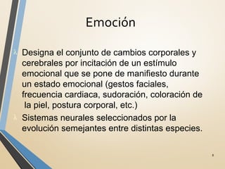 Emoción
8
λ Designa el conjunto de cambios corporales y
cerebrales por incitación de un estímulo
emocional que se pone de manifiesto durante
un estado emocional (gestos faciales,
frecuencia cardiaca, sudoración, coloración de
la piel, postura corporal, etc.)
λ Sistemas neurales seleccionados por la
evolución semejantes entre distintas especies.
 