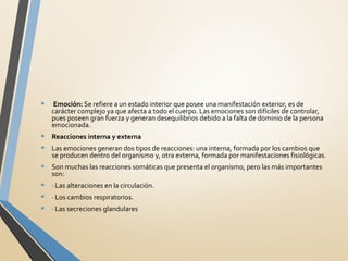 •  Emoción: Se refiere a un estado interior que posee una manifestación exterior, es de
carácter complejo ya que afecta a todo el cuerpo. Las emociones son difíciles de controlar,
pues poseen gran fuerza y generan desequilibrios debido a la falta de dominio de la persona
emocionada.
• Reacciones interna y externa
• Las emociones generan dos tipos de reacciones: una interna, formada por los cambios que
se producen dentro del organismo y, otra externa, formada por manifestaciones fisiológicas.
• Son muchas las reacciones somáticas que presenta el organismo, pero las más importantes
son:
• · Las alteraciones en la circulación.
• · Los cambios respiratorios.
• · Las secreciones glandulares
 