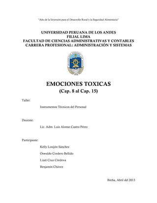 "Año de la Inversión para el Desarrollo Rural y la Seguridad Alimentaria"
UNIVERSIDAD PERUANA DE LOS ANDES
FILIAL LIMA
FACULTAD DE CIENCIAS ADMINISTRATIVAS Y CONTABLES
CARRERA PROFESIONAL: ADMINISTRACIÓN Y SISTEMAS
EMOCIONES TOXICAS
(Cap. 8 al Cap. 15)
Taller:
Instrumentos Técnicos del Personal
Docente:
Lic. Adm. Luis Alonso Castro Pérez
Participante:
Kelly Losijón Sánchez
Oswaldo Cordero Bellido
Lizet Cruz Córdova
Benjamín Chávez
Breña, Abril del 2013
 