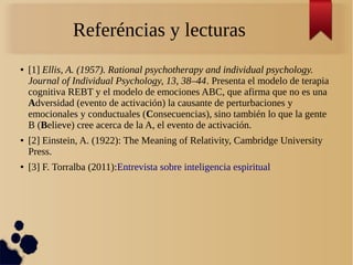 Referéncias y lecturas
● [1] Ellis, A. (1957). Rational psychotherapy and individual psychology.
Journal of Individual Psychology, 13, 38–44. Presenta el modelo de terapia
cognitiva REBT y el modelo de emociones ABC, que afirma que no es una
Adversidad (evento de activación) la causante de perturbaciones y
emocionales y conductuales (Consecuencias), sino también lo que la gente
B (Believe) cree acerca de la A, el evento de activación.
● [2] Einstein, A. (1922): The Meaning of Relativity, Cambridge University
Press.
● [3] F. Torralba (2011):Entrevista sobre inteligencia espiritual
 
