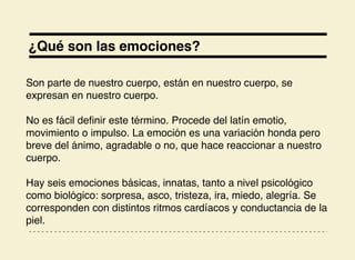 ¿Qué son las emociones?
Son parte de nuestro cuerpo, están en nuestro cuerpo, se
expresan en nuestro cuerpo.
No es fácil deﬁnir este término. Procede del latín emotio,
movimiento o impulso. La emoción es una variación honda pero
breve del ánimo, agradable o no, que hace reaccionar a nuestro
cuerpo.
Hay seis emociones básicas, innatas, tanto a nivel psicológico
como biológico: sorpresa, asco, tristeza, ira, miedo, alegría. Se
corresponden con distintos ritmos cardíacos y conductancia de la
piel.
 