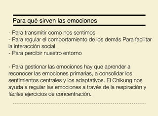 Para qué sirven las emociones
- Para transmitir como nos sentimos
- Para regular el comportamiento de los demás Para facilitar
la interacción social
- Para percibir nuestro entorno
- Para gestionar las emociones hay que aprender a
reconocer las emociones primarias, a consolidar los
sentimientos centrales y los adaptativos. El Chikung nos
ayuda a regular las emociones a través de la respiración y
fáciles ejercicios de concentración.
 
