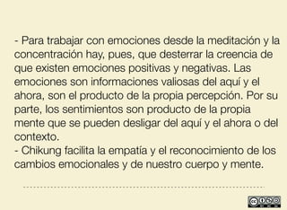 - Para trabajar con emociones desde la meditación y la
concentración hay, pues, que desterrar la creencia de
que existen emociones positivas y negativas. Las
emociones son informaciones valiosas del aquí y el
ahora, son el producto de la propia percepción. Por su
parte, los sentimientos son producto de la propia
mente que se pueden desligar del aquí y el ahora o del
contexto.
- Chikung facilita la empatía y el reconocimiento de los
cambios emocionales y de nuestro cuerpo y mente.
 
