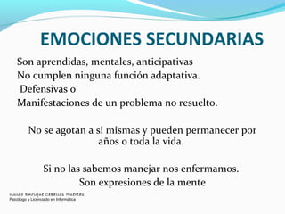 EMOCIONES SECUNDARIAS
Son aprendidas, mentales, anticipativas
No cumplen ninguna función adaptativa.
Defensivas o
Manifestaciones de un problema no resuelto.
No se agotan a si mismas y pueden permanecer por
años o toda la vida.
Si no las sabemos manejar nos enfermamos.
Son expresiones de la mente
Guido Enrique Ceballos Huertas
Psicólogo y Licenciado en Informática
 